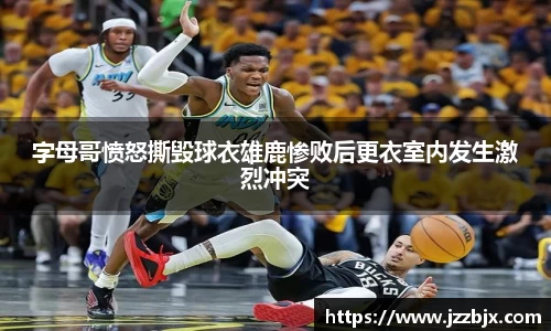 字母哥愤怒撕毁球衣雄鹿惨败后更衣室内发生激烈冲突