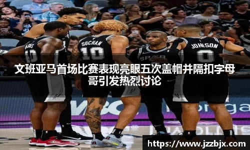 文班亚马首场比赛表现亮眼五次盖帽并隔扣字母哥引发热烈讨论